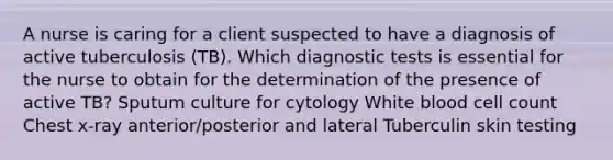 A nurse is caring for a client suspected to have a diagnosis of active tuberculosis (TB). Which diagnostic tests is essential for the nurse to obtain for the determination of the presence of active TB? Sputum culture for cytology White blood cell count Chest x-ray anterior/posterior and lateral Tuberculin skin testing