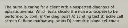 The nurse is caring for a client with a suspected diagnosis of aplastic anemia. Which tests should the nurse anticipate to be performed to confirm the diagnosis? A) schilling test B) sickle cell screen C) Bone marrow aspiration D) complete blood cell count