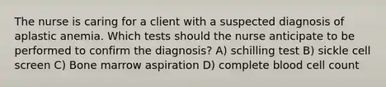 The nurse is caring for a client with a suspected diagnosis of aplastic anemia. Which tests should the nurse anticipate to be performed to confirm the diagnosis? A) schilling test B) sickle cell screen C) Bone marrow aspiration D) complete blood cell count