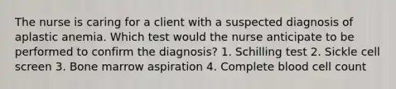 The nurse is caring for a client with a suspected diagnosis of aplastic anemia. Which test would the nurse anticipate to be performed to confirm the diagnosis? 1. Schilling test 2. Sickle cell screen 3. Bone marrow aspiration 4. Complete blood cell count