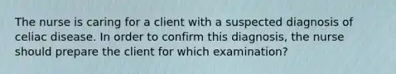 The nurse is caring for a client with a suspected diagnosis of celiac disease. In order to confirm this diagnosis, the nurse should prepare the client for which examination?