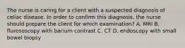 The nurse is caring for a client with a suspected diagnosis of celiac disease. In order to confirm this diagnosis, the nurse should prepare the client for which examination? A. MRI B. flurososcopy with barium contrast C. CT D. endoscopy with small bowel biopsy