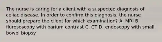 The nurse is caring for a client with a suspected diagnosis of celiac disease. In order to confirm this diagnosis, the nurse should prepare the client for which examination? A. MRI B. flurososcopy with barium contrast C. CT D. endoscopy with small bowel biopsy