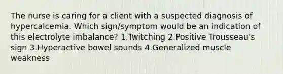 The nurse is caring for a client with a suspected diagnosis of hypercalcemia. Which sign/symptom would be an indication of this electrolyte imbalance? 1.Twitching 2.Positive Trousseau's sign 3.Hyperactive bowel sounds 4.Generalized muscle weakness