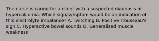 The nurse is caring for a client with a suspected diagnosis of hypercalcemia. Which sign/symptom would be an indication of this electrolyte imbalance? A. Twitching B. Positive Trousseau's sign C. Hyperactive bowel sounds D. Generalized muscle weakness