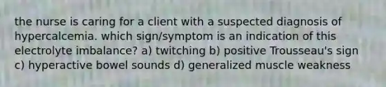 the nurse is caring for a client with a suspected diagnosis of hypercalcemia. which sign/symptom is an indication of this electrolyte imbalance? a) twitching b) positive Trousseau's sign c) hyperactive bowel sounds d) generalized muscle weakness