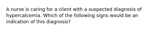A nurse is caring for a client with a suspected diagnosis of hypercalcemia. Which of the following signs would be an indication of this diagnosis?