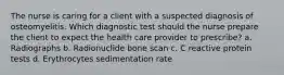 The nurse is caring for a client with a suspected diagnosis of osteomyelitis. Which diagnostic test should the nurse prepare the client to expect the health care provider to prescribe? a. Radiographs b. Radionuclide bone scan c. C reactive protein tests d. Erythrocytes sedimentation rate