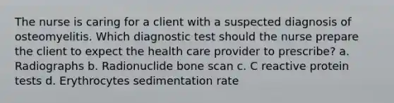 The nurse is caring for a client with a suspected diagnosis of osteomyelitis. Which diagnostic test should the nurse prepare the client to expect the health care provider to prescribe? a. Radiographs b. Radionuclide bone scan c. C reactive protein tests d. Erythrocytes sedimentation rate