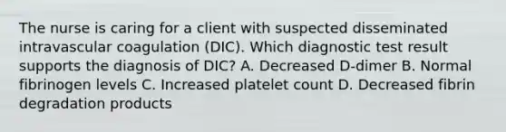 The nurse is caring for a client with suspected disseminated intravascular coagulation​ (DIC). Which diagnostic test result supports the diagnosis of​ DIC? A. Decreased​ D-dimer B. Normal fibrinogen levels C. Increased platelet count D. Decreased fibrin degradation products