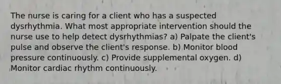 The nurse is caring for a client who has a suspected dysrhythmia. What most appropriate intervention should the nurse use to help detect dysrhythmias? a) Palpate the client's pulse and observe the client's response. b) Monitor blood pressure continuously. c) Provide supplemental oxygen. d) Monitor cardiac rhythm continuously.