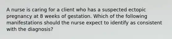 A nurse is caring for a client who has a suspected ectopic pregnancy at 8 weeks of gestation. Which of the following manifestations should the nurse expect to identify as consistent with the diagnosis?