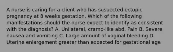 A nurse is caring for a client who has suspected ectopic pregnancy at 8 weeks gestation. Which of the following manifestations should the nurse expect to identify as consistent with the diagnosis? A. Unilateral, cramp-like abd. Pain B. Severe nausea and vomiting C. Large amount of vaginal bleeding D. Uterine enlargement greater than expected for gestational age