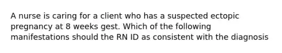 A nurse is caring for a client who has a suspected ectopic pregnancy at 8 weeks gest. Which of the following manifestations should the RN ID as consistent with the diagnosis