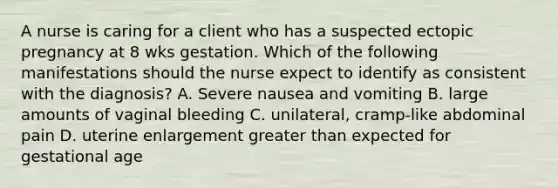 A nurse is caring for a client who has a suspected ectopic pregnancy at 8 wks gestation. Which of the following manifestations should the nurse expect to identify as consistent with the diagnosis? A. Severe nausea and vomiting B. large amounts of vaginal bleeding C. unilateral, cramp-like abdominal pain D. uterine enlargement greater than expected for gestational age