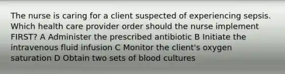 The nurse is caring for a client suspected of experiencing sepsis. Which health care provider order should the nurse implement FIRST? A Administer the prescribed antibiotic B Initiate the intravenous fluid infusion C Monitor the client's oxygen saturation D Obtain two sets of blood cultures