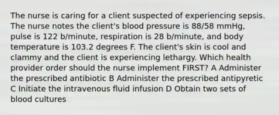 The nurse is caring for a client suspected of experiencing sepsis. The nurse notes the client's blood pressure is 88/58 mmHg, pulse is 122 b/minute, respiration is 28 b/minute, and body temperature is 103.2 degrees F. The client's skin is cool and clammy and the client is experiencing lethargy. Which health provider order should the nurse implement FIRST? A Administer the prescribed antibiotic B Administer the prescribed antipyretic C Initiate the intravenous fluid infusion D Obtain two sets of blood cultures