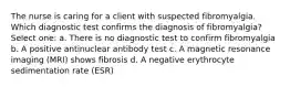 The nurse is caring for a client with suspected fibromyalgia. Which diagnostic test confirms the diagnosis of fibromyalgia? Select one: a. There is no diagnostic test to confirm fibromyalgia b. A positive antinuclear antibody test c. A magnetic resonance imaging (MRI) shows fibrosis d. A negative erythrocyte sedimentation rate (ESR)