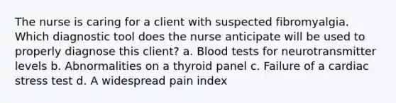 The nurse is caring for a client with suspected fibromyalgia. Which diagnostic tool does the nurse anticipate will be used to properly diagnose this​ client? a. Blood tests for neurotransmitter levels b. Abnormalities on a thyroid panel c. Failure of a cardiac stress test d. A widespread pain index