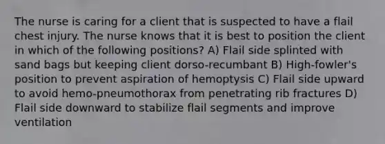 The nurse is caring for a client that is suspected to have a flail chest injury. The nurse knows that it is best to position the client in which of the following positions? A) Flail side splinted with sand bags but keeping client dorso-recumbant B) High-fowler's position to prevent aspiration of hemoptysis C) Flail side upward to avoid hemo-pneumothorax from penetrating rib fractures D) Flail side downward to stabilize flail segments and improve ventilation