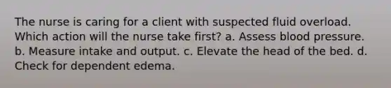 The nurse is caring for a client with suspected fluid overload. Which action will the nurse take first? a. Assess blood pressure. b. Measure intake and output. c. Elevate the head of the bed. d. Check for dependent edema.