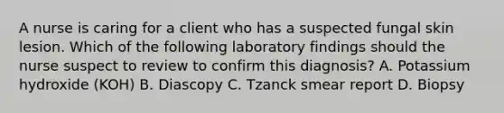 A nurse is caring for a client who has a suspected fungal skin lesion. Which of the following laboratory findings should the nurse suspect to review to confirm this diagnosis? A. Potassium hydroxide (KOH) B. Diascopy C. Tzanck smear report D. Biopsy