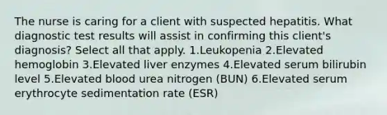 The nurse is caring for a client with suspected hepatitis. What diagnostic test results will assist in confirming this client's diagnosis? Select all that apply. 1.Leukopenia 2.Elevated hemoglobin 3.Elevated liver enzymes 4.Elevated serum bilirubin level 5.Elevated blood urea nitrogen (BUN) 6.Elevated serum erythrocyte sedimentation rate (ESR)