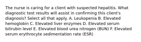 The nurse is caring for a client with suspected hepatitis. What diagnostic test results will assist in confirming this client's diagnosis? Select all that apply. A. Leukopenia B. Elevated hemoglobin C. Elevated liver enzymes D. Elevated serum bilirubin level E. Elevated blood urea nitrogen (BUN) F. Elevated serum erythrocyte sedimentation rate (ESR)