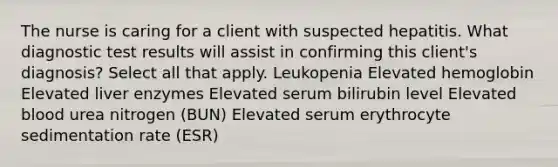 The nurse is caring for a client with suspected hepatitis. What diagnostic test results will assist in confirming this client's diagnosis? Select all that apply. Leukopenia Elevated hemoglobin Elevated liver enzymes Elevated serum bilirubin level Elevated blood urea nitrogen (BUN) Elevated serum erythrocyte sedimentation rate (ESR)