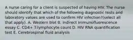 A nurse caring for a client is suspected of having HIV. The nurse should identify that which of the following diagnostic tests and laboratory values are used to confirm HIV infection?(select all that apply). A. Western blot B. Indirect Immunofluorescence essay C. CD4+ T-lymphocyte count D. HIV RNA quantification test E. Cerebrospinal fluid analysis