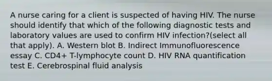 A nurse caring for a client is suspected of having HIV. The nurse should identify that which of the following diagnostic tests and laboratory values are used to confirm HIV infection?(select all that apply). A. Western blot B. Indirect Immunofluorescence essay C. CD4+ T-lymphocyte count D. HIV RNA quantification test E. Cerebrospinal fluid analysis