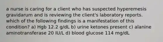 a nurse is caring for a client who has suspected hyperemesis gravidarum and is reviewing the client's laboratory reports. which of the following findings is a manifestation of this condition? a) Hgb 12.2 g/dL b) urine ketones present c) alanine aminotransferase 20 IU/L d) blood glucose 114 mg/dL