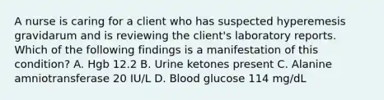 A nurse is caring for a client who has suspected hyperemesis gravidarum and is reviewing the client's laboratory reports. Which of the following findings is a manifestation of this condition? A. Hgb 12.2 B. Urine ketones present C. Alanine amniotransferase 20 IU/L D. Blood glucose 114 mg/dL