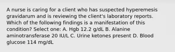 A nurse is caring for a client who has suspected hyperemesis gravidarum and is reviewing the client's laboratory reports. Which of the following findings is a manifestation of this condition? Select one: A. Hgb 12.2 g/dL B. Alanine aminotransferase 20 IU/L C. Urine ketones present D. Blood glucose 114 mg/dL