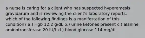 a nurse is caring for a client who has suspected hyperemesis gravidarum and is reviewing the client's laboratory reports. which of the following findings is a manifestation of this condition? a.) Hgb 12.2 g/dL b.) urine ketones present c.) alanine aminotransferase 20 IU/L d.) blood glucose 114 mg/dL