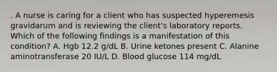 . A nurse is caring for a client who has suspected hyperemesis gravidarum and is reviewing the client's laboratory reports. Which of the following findings is a manifestation of this condition? A. Hgb 12.2 g/dL B. Urine ketones present C. Alanine aminotransferase 20 IU/L D. Blood glucose 114 mg/dL