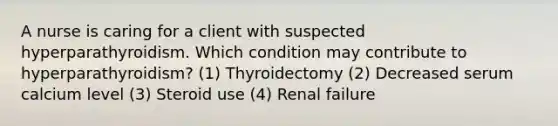 A nurse is caring for a client with suspected hyperparathyroidism. Which condition may contribute to hyperparathyroidism? (1) Thyroidectomy (2) Decreased serum calcium level (3) Steroid use (4) Renal failure