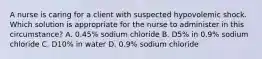 A nurse is caring for a client with suspected hypovolemic shock. Which solution is appropriate for the nurse to administer in this circumstance? A. 0.45% sodium chloride B. D5% in 0.9% sodium chloride C. D10% in water D. 0.9% sodium chloride