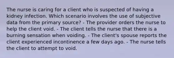 The nurse is caring for a client who is suspected of having a kidney infection. Which scenario involves the use of subjective data from the primary source? - The provider orders the nurse to help the client void. - The client tells the nurse that there is a burning sensation when voiding. - The client's spouse reports the client experienced incontinence a few days ago. - The nurse tells the client to attempt to void.