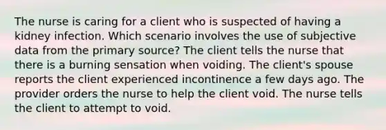 The nurse is caring for a client who is suspected of having a kidney infection. Which scenario involves the use of subjective data from the primary source? The client tells the nurse that there is a burning sensation when voiding. The client's spouse reports the client experienced incontinence a few days ago. The provider orders the nurse to help the client void. The nurse tells the client to attempt to void.