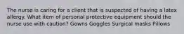 The nurse is caring for a client that is suspected of having a latex allergy. What item of personal protective equipment should the nurse use with caution? Gowns Goggles Surgical masks Pillows