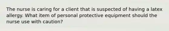 The nurse is caring for a client that is suspected of having a latex allergy. What item of personal protective equipment should the nurse use with caution?