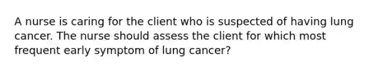 A nurse is caring for the client who is suspected of having lung cancer. The nurse should assess the client for which most frequent early symptom of lung cancer?