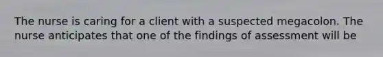 The nurse is caring for a client with a suspected megacolon. The nurse anticipates that one of the findings of assessment will be