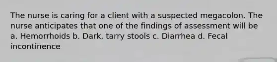 The nurse is caring for a client with a suspected megacolon. The nurse anticipates that one of the findings of assessment will be a. Hemorrhoids b. Dark, tarry stools c. Diarrhea d. Fecal incontinence