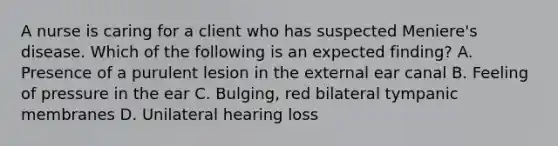 A nurse is caring for a client who has suspected Meniere's disease. Which of the following is an expected finding? A. Presence of a purulent lesion in the external ear canal B. Feeling of pressure in the ear C. Bulging, red bilateral tympanic membranes D. Unilateral hearing loss