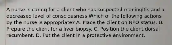 A nurse is caring for a client who has suspected meningitis and a decreased level of consciousness.Which of the following actions by the nurse is appropriate? A. Place the client on NPO status. B. Prepare the client for a liver biopsy. C. Position the client dorsal recumbent. D. Put the client in a protective environment.