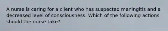 A nurse is caring for a client who has suspected meningitis and a decreased level of consciousness. Which of the following actions should the nurse take?