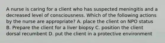 A nurse is caring for a client who has suspected meningitis and a decreased level of consciousness. Which of the following actions by the nurse are appropriate? A. place the client on NPO status B. Prepare the client for a liver biopsy C. position the client dorsal recumbent D. put the client in a protective environment