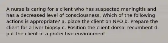 A nurse is caring for a client who has suspected meningitis and has a decreased level of consciousness. Which of the following actions is appropriate? a. place the client on NPO b. Prepare the client for a liver biopsy c. Position the client dorsal recumbent d. put the client in a protective environment